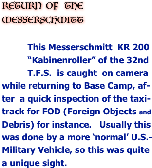 RETURN  OF   THE MESSERSCHMITT 

          This Messerschmitt  KR 200 
          “Kabinenroller” of the 32nd 
          T.F.S.  is caught  on camera 
while returning to Base Camp, af-
ter  a quick inspection of the taxi-
track for FOD (Foreign Objects and
Debris) for instance.   Usually this 
was done by a more ‘normal’ U.S.-
Military Vehicle, so this was quite 
a unique sight. 