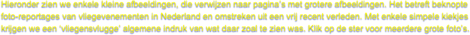 Hieronder zien we enkele kleine afbeeldingen, die verwijzen naar pagina’s met grotere afbeeldingen. Het betreft beknopte 
foto-reportages van vliegevenementen in Nederland en omstreken uit een vrij recent verleden. Met enkele simpele kiekjes 
krijgen we een ‘vliegensvlugge’ algemene indruk van wat daar zoal te zien was. Klik op de ster voor meerdere grote foto’s.
