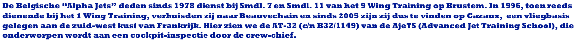 De Belgische “Alpha Jets” deden sinds 1978 dienst bij Smdl. 7 en Smdl. 11 van het 9 Wing Training op Brustem. In 1996, toen reeds dienende bij het 1 Wing Training, verhuisden zij naar Beauvechain en sinds 2005 zijn zij dus te vinden op Cazaux,  een vliegbasis gelegen aan de zuid-west kust van Frankrijk. Hier zien we de AT-32 (c/n B32/1149) van de AjeTS (Advanced Jet Training School), die onderworpen wordt aan een cockpit-inspectie door de crew-chief.
