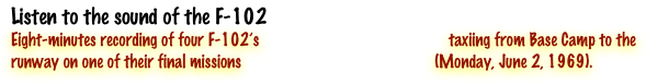 Listen to the sound of the F-102
Eight-minutes recording of four F-102’s                                              taxiing from Base Camp to the runway on one of their final missions                                               (Monday, June 2, 1969). 