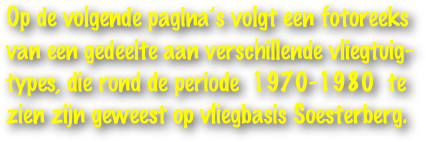 Op de volgende pagina’s volgt een fotoreeks 
van een gedeelte aan verschillende vliegtuig-
types, die rond de periode  1970-1980  te 
zien zijn geweest op vliegbasis Soesterberg.